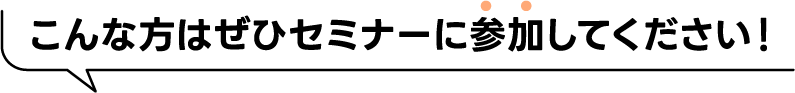 こんな方はぜひセミナーに参加してください！